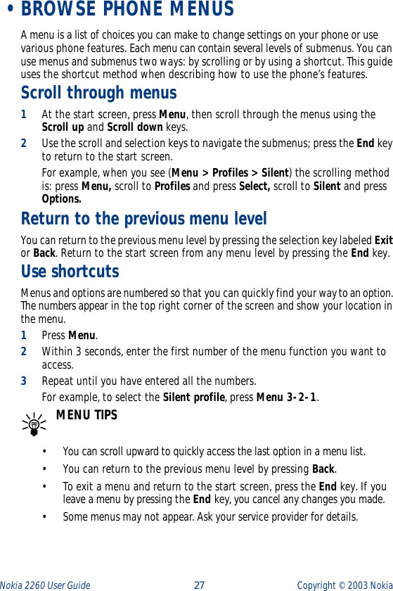 Nokia 2260 User Guide  27 Copyright ©  2003 Nokia  •BROWSE PHONE MENUSA menu is a list of choices you can make to change settings on your phone or use various phone features. Each menu can contain several levels of submenus. You can use menus and submenus two ways: by scrolling or by using a shortcut. This guide uses the shortcut method when describing how to use the phone’s features.Scroll through menus 1At the start screen, press Menu, then scroll through the menus using the Scroll up and Scroll down keys. 2Use the scroll and selection keys to navigate the submenus; press the End key to return to the start screen.For example, when you see (Menu &gt; Profiles &gt; Silent) the scrolling method is: press Menu, scroll to Profiles and press Select, scroll to Silent and press Options.Return to the previous menu levelYou can return to the previous menu level by pressing the selection key labeled Exit or Back. Return to the start screen from any menu level by pressing the End key.Use shortcutsMenus and options are numbered so that you can quickly find your way to an option. The numbers appear in the top right corner of the screen and show your location in the menu. 1Press Menu.2Within 3 seconds, enter the first number of the menu function you want to access. 3Repeat until you have entered all the numbers.For example, to select the Silent profile, press Menu 3-2-1. MENU TIPS• You can scroll upward to quickly access the last option in a menu list.• You can return to the previous menu level by pressing Back. • To exit a menu and return to the start screen, press the End key. If you leave a menu by pressing the End key, you cancel any changes you made.• Some menus may not appear. Ask your service provider for details.