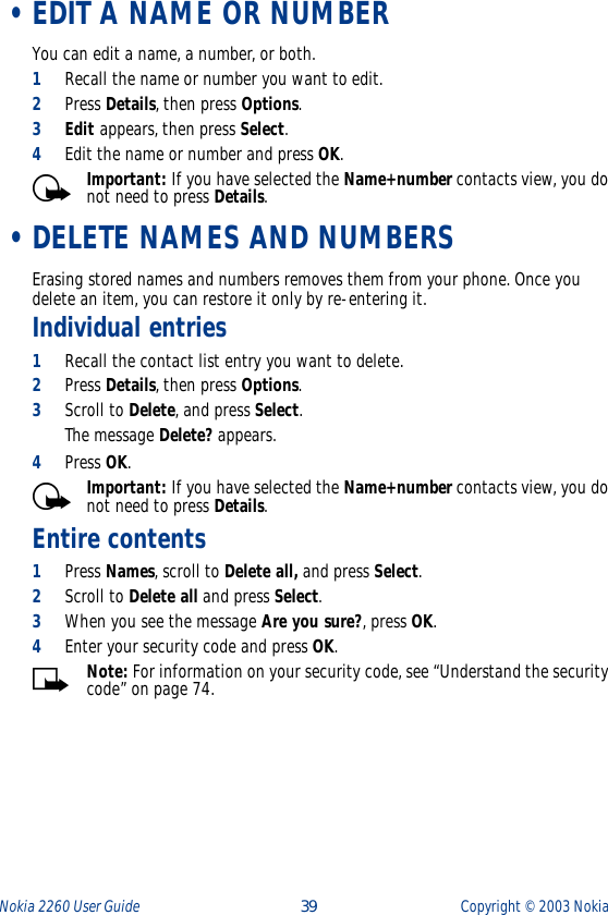 Nokia 2260 User Guide  39 Copyright ©  2003 Nokia  •EDIT A NAME OR NUMBERYou can edit a name, a number, or both.1Recall the name or number you want to edit.2Press Details, then press Options. 3Edit appears, then press Select. 4Edit the name or number and press OK. Important: If you have selected the Name+number contacts view, you do not need to press Details. •DELETE NAMES AND NUMBERSErasing stored names and numbers removes them from your phone. Once you delete an item, you can restore it only by re-entering it.Individual entries1Recall the contact list entry you want to delete.2Press Details, then press Options.3Scroll to Delete, and press Select.The message Delete? appears. 4Press OK.Important: If you have selected the Name+number contacts view, you do not need to press Details.Entire contents1Press Names, scroll to Delete all, and press Select. 2Scroll to Delete all and press Select.3When you see the message Are you sure?, press OK. 4Enter your security code and press OK. Note: For information on your security code, see “Understand the security code” on page 74.
