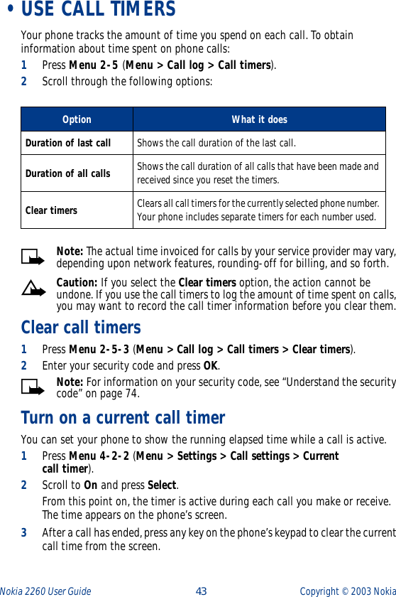 Nokia 2260 User Guide  43 Copyright ©  2003 Nokia  •USE CALL TIMERSYour phone tracks the amount of time you spend on each call. To obtain information about time spent on phone calls:1Press Menu 2-5 (Menu &gt; Call log &gt; Call timers).2Scroll through the following options:      Note: The actual time invoiced for calls by your service provider may vary, depending upon network features, rounding-off for billing, and so forth.Caution: If you select the Clear timers option, the action cannot be undone. If you use the call timers to log the amount of time spent on calls, you may want to record the call timer information before you clear them.Clear call timers1Press Menu 2-5-3 (Menu &gt; Call log &gt; Call timers &gt; Clear timers).2Enter your security code and press OK.Note: For information on your security code, see “Understand the security code” on page 74.Turn on a current call timerYou can set your phone to show the running elapsed time while a call is active.1Press Menu 4-2-2 (Menu &gt; Settings &gt; Call settings &gt; Current call timer).2Scroll to On and press Select. From this point on, the timer is active during each call you make or receive. The time appears on the phone’s screen.3After a call has ended, press any key on the phone’s keypad to clear the current call time from the screen.Option What it doesDuration of last call Shows the call duration of the last call.Duration of all calls Shows the call duration of all calls that have been made and received since you reset the timers.Clear timers Clears all call timers for the currently selected phone number. Your phone includes separate timers for each number used.