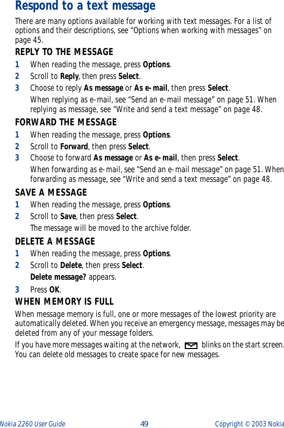 Nokia 2260 User Guide  49 Copyright ©  2003 Nokia Respond to a text messageThere are many options available for working with text messages. For a list of options and their descriptions, see “Options when working with messages” on page 45.REPLY TO THE MESSAGE1When reading the message, press Options.2Scroll to Reply, then press Select. 3Choose to reply As message or As e-mail, then press Select. When replying as e-mail, see “Send an e-mail message” on page 51. When replying as message, see “Write and send a text message” on page 48.FORWARD THE MESSAGE1When reading the message, press Options.2Scroll to Forward, then press Select. 3Choose to forward As message or As e-mail, then press Select. When forwarding as e-mail, see “Send an e-mail message” on page 51. When forwarding as message, see “Write and send a text message” on page 48.SAVE A MESSAGE1When reading the message, press Options.2Scroll to Save, then press Select. The message will be moved to the archive folder.DELETE A MESSAGE1When reading the message, press Options.2Scroll to Delete, then press Select.Delete message? appears.3Press OK.WHEN MEMORY IS FULLWhen message memory is full, one or more messages of the lowest priority are automatically deleted. When you receive an emergency message, messages may be deleted from any of your message folders.If you have more messages waiting at the network,   blinks on the start screen. You can delete old messages to create space for new messages. 