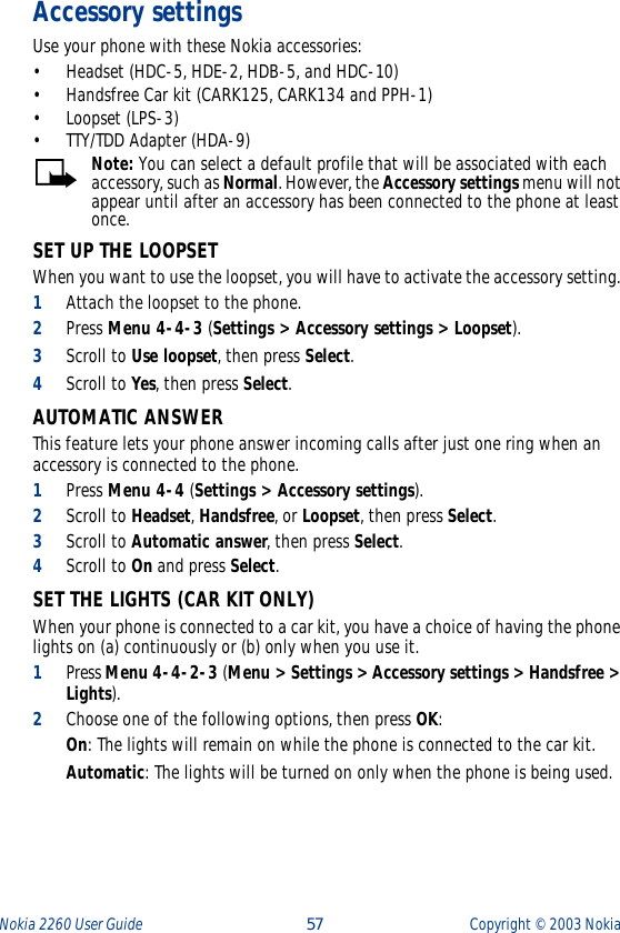 Nokia 2260 User Guide  57 Copyright ©  2003 Nokia Accessory settingsUse your phone with these Nokia accessories:• Headset (HDC-5, HDE-2, HDB-5, and HDC-10)• Handsfree Car kit (CARK125, CARK134 and PPH-1)• Loopset (LPS-3)• TTY/TDD Adapter (HDA-9)Note: You can select a default profile that will be associated with each accessory, such as Normal. However, the Accessory settings menu will not appear until after an accessory has been connected to the phone at least once.SET UP THE LOOPSETWhen you want to use the loopset, you will have to activate the accessory setting. 1Attach the loopset to the phone.2Press Menu 4-4-3 (Settings &gt; Accessory settings &gt; Loopset).3Scroll to Use loopset, then press Select.4Scroll to Yes, then press Select.AUTOMATIC ANSWERThis feature lets your phone answer incoming calls after just one ring when an accessory is connected to the phone.1Press Menu 4-4 (Settings &gt; Accessory settings).2Scroll to Headset, Handsfree, or Loopset, then press Select.3Scroll to Automatic answer, then press Select.4Scroll to On and press Select.SET THE LIGHTS (CAR KIT ONLY)When your phone is connected to a car kit, you have a choice of having the phone lights on (a) continuously or (b) only when you use it. 1Press Menu 4-4-2-3 (Menu &gt; Settings &gt; Accessory settings &gt; Handsfree &gt; Lights).2Choose one of the following options, then press OK:On: The lights will remain on while the phone is connected to the car kit.Automatic: The lights will be turned on only when the phone is being used.