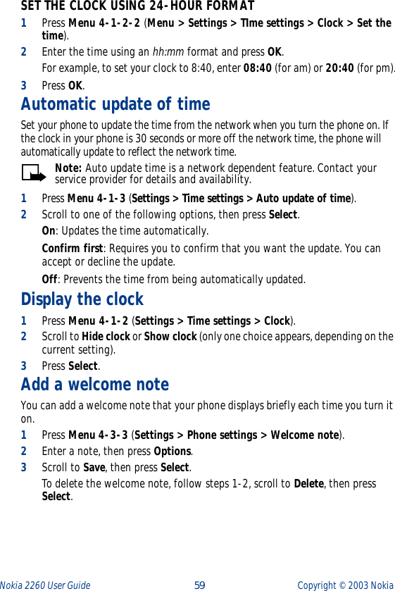 Nokia 2260 User Guide  59 Copyright ©  2003 Nokia SET THE CLOCK USING 24-HOUR FORMAT1Press Menu 4-1-2-2 (Menu &gt; Settings &gt; TIme settings &gt; Clock &gt; Set the time). 2Enter the time using an hh:mm format and press OK. For example, to set your clock to 8:40, enter 08:40 (for am) or 20:40 (for pm).3Press OK.Automatic update of timeSet your phone to update the time from the network when you turn the phone on. If the clock in your phone is 30 seconds or more off the network time, the phone will automatically update to reflect the network time.Note: Auto update time is a network dependent feature. Contact your service provider for details and availability.1Press Menu 4-1-3 (Settings &gt; Time settings &gt; Auto update of time).2Scroll to one of the following options, then press Select.On: Updates the time automatically.Confirm first: Requires you to confirm that you want the update. You can accept or decline the update.Off: Prevents the time from being automatically updated.Display the clock1Press Menu 4-1-2 (Settings &gt; Time settings &gt; Clock). 2Scroll to Hide clock or Show clock (only one choice appears, depending on the current setting).3Press Select.Add a welcome noteYou can add a welcome note that your phone displays briefly each time you turn it on.1Press Menu 4-3-3 (Settings &gt; Phone settings &gt; Welcome note).2Enter a note, then press Options.3Scroll to Save, then press Select.To delete the welcome note, follow steps 1-2, scroll to Delete, then press Select.