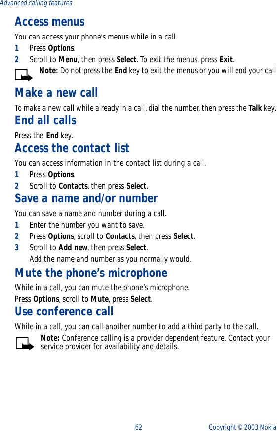 62 Copyright ©  2003 Nokia Advanced calling featuresAccess menusYou can access your phone’s menus while in a call.1Press Options.2Scroll to Menu, then press Select. To exit the menus, press Exit.Note: Do not press the End key to exit the menus or you will end your call.Make a new callTo make a new call while already in a call, dial the number, then press the Talk key. End all callsPress the End key.Access the contact list You can access information in the contact list during a call.1Press Options.2Scroll to Contacts, then press Select.Save a name and/or number You can save a name and number during a call.1Enter the number you want to save.2Press Options, scroll to Contacts, then press Select.3Scroll to Add new, then press Select. Add the name and number as you normally would.Mute the phone’s microphoneWhile in a call, you can mute the phone’s microphone.Press Options, scroll to Mute, press Select.Use conference callWhile in a call, you can call another number to add a third party to the call.Note: Conference calling is a provider dependent feature. Contact your service provider for availability and details.
