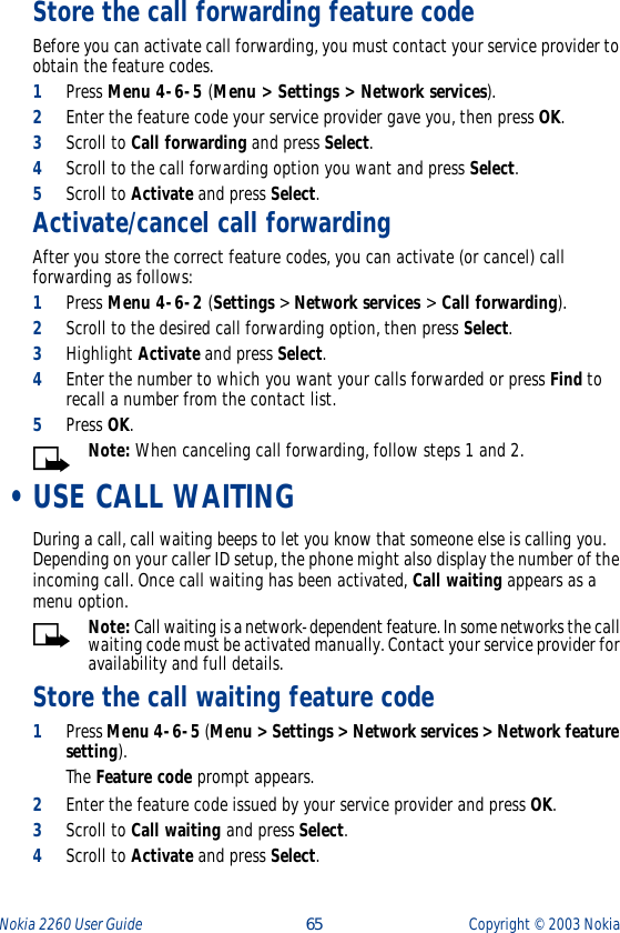 Nokia 2260 User Guide  65 Copyright ©  2003 Nokia Store the call forwarding feature code Before you can activate call forwarding, you must contact your service provider to obtain the feature codes.1Press Menu 4-6-5 (Menu &gt; Settings &gt; Network services).2Enter the feature code your service provider gave you, then press OK.3Scroll to Call forwarding and press Select.4Scroll to the call forwarding option you want and press Select.5Scroll to Activate and press Select.Activate/cancel call forwardingAfter you store the correct feature codes, you can activate (or cancel) call forwarding as follows:1Press Menu 4-6-2 (Settings &gt; Network services &gt; Call forwarding).2Scroll to the desired call forwarding option, then press Select.3Highlight Activate and press Select.4Enter the number to which you want your calls forwarded or press Find to recall a number from the contact list.5Press OK.Note: When canceling call forwarding, follow steps 1 and 2.  •USE CALL WAITINGDuring a call, call waiting beeps to let you know that someone else is calling you. Depending on your caller ID setup, the phone might also display the number of the incoming call. Once call waiting has been activated, Call waiting appears as a menu option.Note: Call waiting is a network-dependent feature. In some networks the call waiting code must be activated manually. Contact your service provider for availability and full details.Store the call waiting feature code1Press Menu 4-6-5 (Menu &gt; Settings &gt; Network services &gt; Network feature setting). The Feature code prompt appears.2Enter the feature code issued by your service provider and press OK.3Scroll to Call waiting and press Select.4Scroll to Activate and press Select.