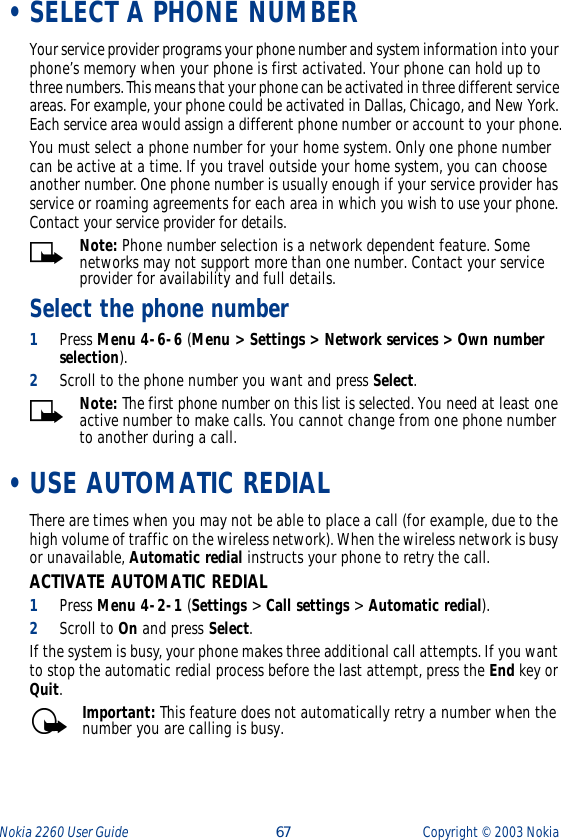 Nokia 2260 User Guide  67 Copyright ©  2003 Nokia  •SELECT A PHONE NUMBERYour service provider programs your phone number and system information into your phone’s memory when your phone is first activated. Your phone can hold up to three numbers. This means that your phone can be activated in three different service areas. For example, your phone could be activated in Dallas, Chicago, and New York. Each service area would assign a different phone number or account to your phone.You must select a phone number for your home system. Only one phone number can be active at a time. If you travel outside your home system, you can choose another number. One phone number is usually enough if your service provider has service or roaming agreements for each area in which you wish to use your phone. Contact your service provider for details.Note: Phone number selection is a network dependent feature. Some networks may not support more than one number. Contact your service provider for availability and full details.Select the phone number1Press Menu 4-6-6 (Menu &gt; Settings &gt; Network services &gt; Own number selection). 2Scroll to the phone number you want and press Select.Note: The first phone number on this list is selected. You need at least one active number to make calls. You cannot change from one phone number to another during a call. •USE AUTOMATIC REDIALThere are times when you may not be able to place a call (for example, due to the high volume of traffic on the wireless network). When the wireless network is busy or unavailable, Automatic redial instructs your phone to retry the call.ACTIVATE AUTOMATIC REDIAL1Press Menu 4-2-1 (Settings &gt; Call settings &gt; Automatic redial).2Scroll to On and press Select.If the system is busy, your phone makes three additional call attempts. If you want to stop the automatic redial process before the last attempt, press the End key or Quit.Important: This feature does not automatically retry a number when the number you are calling is busy.