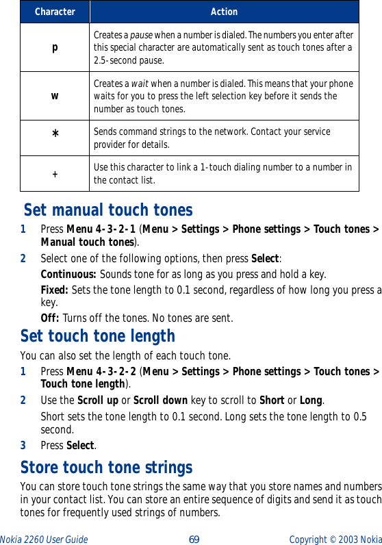 Nokia 2260 User Guide  69 Copyright ©  2003 Nokia  Set manual touch tones1Press Menu 4-3-2-1 (Menu &gt; Settings &gt; Phone settings &gt; Touch tones &gt; Manual touch tones).2Select one of the following options, then press Select:Continuous: Sounds tone for as long as you press and hold a key.Fixed: Sets the tone length to 0.1 second, regardless of how long you press a key.Off: Turns off the tones. No tones are sent. Set touch tone lengthYou can also set the length of each touch tone. 1Press Menu 4-3-2-2 (Menu &gt; Settings &gt; Phone settings &gt; Touch tones &gt; Touch tone length).2Use the Scroll up or Scroll down key to scroll to Short or Long. Short sets the tone length to 0.1 second. Long sets the tone length to 0.5 second.3Press Select.Store touch tone stringsYou can store touch tone strings the same way that you store names and numbers in your contact list. You can store an entire sequence of digits and send it as touch tones for frequently used strings of numbers.Character ActionpCreates a pause when a number is dialed. The numbers you enter after this special character are automatically sent as touch tones after a 2.5-second pause.wCreates a wait when a number is dialed. This means that your phone waits for you to press the left selection key before it sends the number as touch tones.* Sends command strings to the network. Contact your service provider for details.+Use this character to link a 1-touch dialing number to a number in the contact list.