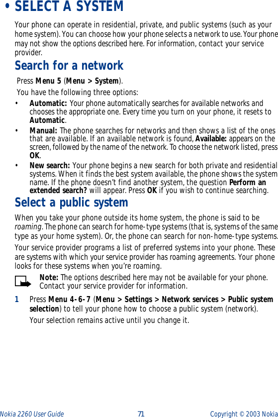 Nokia 2260 User Guide  71 Copyright ©  2003 Nokia  •SELECT A SYSTEMYour phone can operate in residential, private, and public systems (such as your home system). You can choose how your phone selects a network to use. Your phone may not show the options described here. For information, contact your service provider.Search for a network Press Menu 5 (Menu &gt; System). You have the following three options:•Automatic: Your phone automatically searches for available networks and chooses the appropriate one. Every time you turn on your phone, it resets to Automatic.•Manual: The phone searches for networks and then shows a list of the ones that are available. If an available network is found, Available: appears on the screen, followed by the name of the network. To choose the network listed, press OK.•New search: Your phone begins a new search for both private and residential systems. When it finds the best system available, the phone shows the system name. If the phone doesn’t find another system, the question Perform an extended search? will appear. Press OK if you wish to continue searching.Select a public systemWhen you take your phone outside its home system, the phone is said to be roaming. The phone can search for home-type systems (that is, systems of the same type as your home system). Or, the phone can search for non-home-type systems.Your service provider programs a list of preferred systems into your phone. These are systems with which your service provider has roaming agreements. Your phone looks for these systems when you’re roaming.Note: The options described here may not be available for your phone. Contact your service provider for information.1Press Menu 4-6-7 (Menu &gt; Settings &gt; Network services &gt; Public system selection) to tell your phone how to choose a public system (network).Your selection remains active until you change it.
