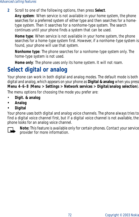 72 Copyright ©  2003 Nokia Advanced calling features2Scroll to one of the following options, then press Select.Any system: When service is not available in your home system, the phone searches for a preferred system of either type and then searches for a home-type system. Then it searches for a nonhome-type system. The search continues until your phone finds a system that can be used.Home type: When service is not available in your home system, the phone searches for a home-type system first. However, if a nonhome-type system is found, your phone will use that system.Nonhome type: The phone searches for a nonhome-type system only. The home-type system is not used.Home only: The phone uses only its home system. It will not roam.Select digital or analogYour phone can work in both digital and analog modes. The default mode is both digital and analog, which appears on your phone as Digital &amp; analog when you press Menu 4-6-8 (Menu &gt; Settings &gt; Network services &gt; Digital/analog selection).The menu options for choosing the mode you prefer are:•Digit. &amp; analog•Analog•DigitalYour phone uses both digital and analog voice channels. The phone always tries to find a digital voice channel first, but if a digital voice channel is not available, the phone looks for an analog voice channel. Note: This feature is available only for certain phones. Contact your service provider for more information.