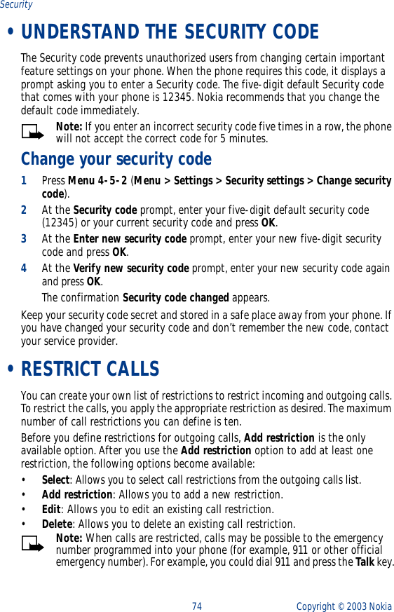74 Copyright ©  2003 Nokia Security •UNDERSTAND THE SECURITY CODEThe Security code prevents unauthorized users from changing certain important feature settings on your phone. When the phone requires this code, it displays a prompt asking you to enter a Security code. The five-digit default Security code that comes with your phone is 12345. Nokia recommends that you change the default code immediately. Note: If you enter an incorrect security code five times in a row, the phone will not accept the correct code for 5 minutes.Change your security code1Press Menu 4-5-2 (Menu &gt; Settings &gt; Security settings &gt; Change security code). 2At the Security code prompt, enter your five-digit default security code (12345) or your current security code and press OK. 3At the Enter new security code prompt, enter your new five-digit security code and press OK.4At the Verify new security code prompt, enter your new security code again and press OK. The confirmation Security code changed appears.Keep your security code secret and stored in a safe place away from your phone. If you have changed your security code and don’t remember the new code, contact your service provider. •RESTRICT CALLSYou can create your own list of restrictions to restrict incoming and outgoing calls. To restrict the calls, you apply the appropriate restriction as desired. The maximum number of call restrictions you can define is ten.Before you define restrictions for outgoing calls, Add restriction is the only available option. After you use the Add restriction option to add at least one restriction, the following options become available:•Select: Allows you to select call restrictions from the outgoing calls list.•Add restriction: Allows you to add a new restriction.•Edit: Allows you to edit an existing call restriction.•Delete: Allows you to delete an existing call restriction.Note: When calls are restricted, calls may be possible to the emergency number programmed into your phone (for example, 911 or other official emergency number). For example, you could dial 911 and press the Talk key.