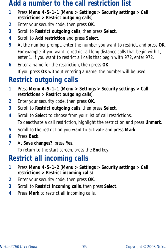 Nokia 2260 User Guide  75 Copyright ©  2003 Nokia Add a number to the call restriction list1Press Menu 4-5-1-1 (Menu &gt; Settings &gt; Security settings &gt; Call restrictions &gt; Restrict outgoing calls). 2Enter your security code, then press OK.3Scroll to Restrict outgoing calls, then press Select.4Scroll to Add restriction and press Select.5At the number prompt, enter the number you want to restrict, and press OK. For example, if you want to restrict all long distance calls that begin with 1, enter 1. If you want to restrict all calls that begin with 972, enter 972.6Enter a name for the restriction, then press OK. If you press OK without entering a name, the number will be used. Restrict outgoing calls1Press Menu 4-5-1-1 (Menu &gt; Settings &gt; Security settings &gt; Call restrictions &gt; Restrict outgoing calls). 2Enter your security code, then press OK.3Scroll to Restrict outgoing calls, then press Select.4Scroll to Select to choose from your list of call restrictions. To deactivate a call restriction, highlight the restriction and press Unmark.5Scroll to the restriction you want to activate and press Mark.6Press Back.7At Save changes?, press Yes. To return to the start screen, press the End key.Restrict all incoming calls1Press Menu 4-5-1-2 (Menu &gt; Settings &gt; Security settings &gt; Call restrictions &gt; Restrict incoming calls).2Enter your security code, then press OK.3Scroll to Restrict incoming calls, then press Select.4Press Mark to restrict all incoming calls.