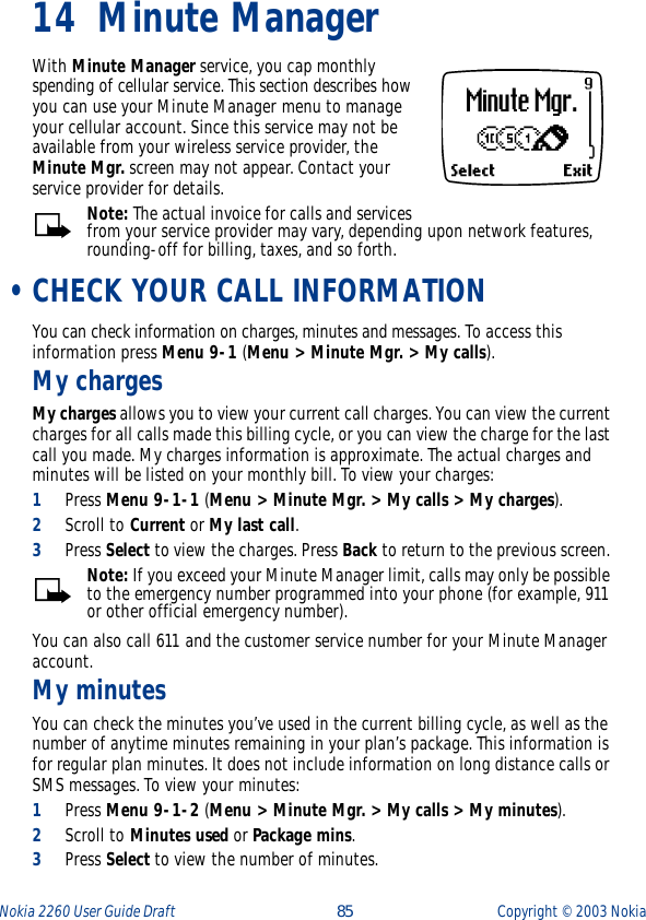 Nokia 2260 User Guide Draft  85 Copyright ©  2003 Nokia 14 Minute ManagerWith Minute Manager service, you cap monthly spending of cellular service. This section describes how you can use your Minute Manager menu to manage your cellular account. Since this service may not be available from your wireless service provider, the Minute Mgr. screen may not appear. Contact your service provider for details.Note: The actual invoice for calls and services from your service provider may vary, depending upon network features, rounding-off for billing, taxes, and so forth. •CHECK YOUR CALL INFORMATIONYou can check information on charges, minutes and messages. To access this information press Menu 9-1 (Menu &gt; Minute Mgr. &gt; My calls).My chargesMy charges allows you to view your current call charges. You can view the current charges for all calls made this billing cycle, or you can view the charge for the last call you made. My charges information is approximate. The actual charges and minutes will be listed on your monthly bill. To view your charges:1Press Menu 9-1-1 (Menu &gt; Minute Mgr. &gt; My calls &gt; My charges).2Scroll to Current or My last call. 3Press Select to view the charges. Press Back to return to the previous screen. Note: If you exceed your Minute Manager limit, calls may only be possible to the emergency number programmed into your phone (for example, 911 or other official emergency number).You can also call 611 and the customer service number for your Minute Manager account.My minutesYou can check the minutes you’ve used in the current billing cycle, as well as the number of anytime minutes remaining in your plan’s package. This information is for regular plan minutes. It does not include information on long distance calls or SMS messages. To view your minutes:1Press Menu 9-1-2 (Menu &gt; Minute Mgr. &gt; My calls &gt; My minutes).2Scroll to Minutes used or Package mins.3Press Select to view the number of minutes. 