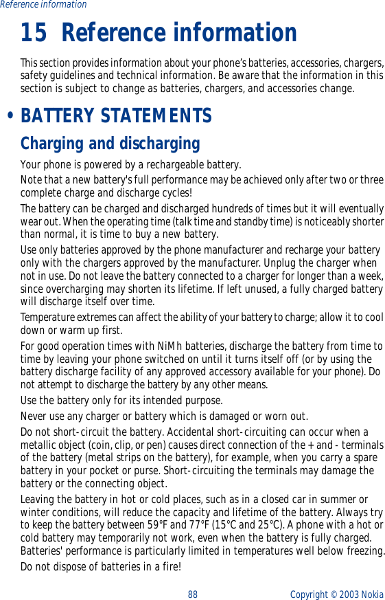 88 Copyright ©  2003 Nokia Reference information15 Reference informationThis section provides information about your phone’s batteries, accessories, chargers, safety guidelines and technical information. Be aware that the information in this section is subject to change as batteries, chargers, and accessories change. •BATTERY STATEMENTSCharging and dischargingYour phone is powered by a rechargeable battery.Note that a new battery&apos;s full performance may be achieved only after two or three complete charge and discharge cycles!The battery can be charged and discharged hundreds of times but it will eventually wear out. When the operating time (talk time and standby time) is noticeably shorter than normal, it is time to buy a new battery.Use only batteries approved by the phone manufacturer and recharge your battery only with the chargers approved by the manufacturer. Unplug the charger when not in use. Do not leave the battery connected to a charger for longer than a week, since overcharging may shorten its lifetime. If left unused, a fully charged battery will discharge itself over time.Temperature extremes can affect the ability of your battery to charge; allow it to cool down or warm up first.For good operation times with NiMh batteries, discharge the battery from time to time by leaving your phone switched on until it turns itself off (or by using the battery discharge facility of any approved accessory available for your phone). Do not attempt to discharge the battery by any other means.Use the battery only for its intended purpose.Never use any charger or battery which is damaged or worn out.Do not short-circuit the battery. Accidental short-circuiting can occur when a metallic object (coin, clip, or pen) causes direct connection of the + and - terminals of the battery (metal strips on the battery), for example, when you carry a spare battery in your pocket or purse. Short-circuiting the terminals may damage the battery or the connecting object.Leaving the battery in hot or cold places, such as in a closed car in summer or winter conditions, will reduce the capacity and lifetime of the battery. Always try to keep the battery between 59°F and 77°F (15°C and 25°C). A phone with a hot or cold battery may temporarily not work, even when the battery is fully charged. Batteries&apos; performance is particularly limited in temperatures well below freezing.Do not dispose of batteries in a fire!