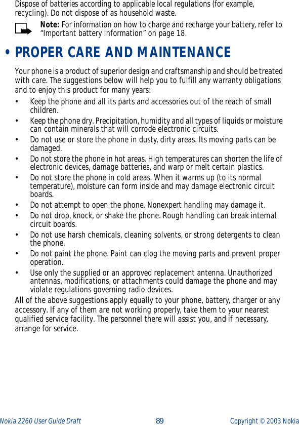 Nokia 2260 User Guide Draft  89 Copyright ©  2003 Nokia Dispose of batteries according to applicable local regulations (for example, recycling). Do not dispose of as household waste.Note: For information on how to charge and recharge your battery, refer to “Important battery information” on page 18. •PROPER CARE AND MAINTENANCEYour phone is a product of superior design and craftsmanship and should be treated with care. The suggestions below will help you to fulfill any warranty obligations and to enjoy this product for many years:•Keep the phone and all its parts and accessories out of the reach of small children.•Keep the phone dry. Precipitation, humidity and all types of liquids or moisture can contain minerals that will corrode electronic circuits.•Do not use or store the phone in dusty, dirty areas. Its moving parts can be damaged.•Do not store the phone in hot areas. High temperatures can shorten the life of electronic devices, damage batteries, and warp or melt certain plastics.•Do not store the phone in cold areas. When it warms up (to its normal temperature), moisture can form inside and may damage electronic circuit boards.•Do not attempt to open the phone. Nonexpert handling may damage it.•Do not drop, knock, or shake the phone. Rough handling can break internal circuit boards.•Do not use harsh chemicals, cleaning solvents, or strong detergents to clean the phone.•Do not paint the phone. Paint can clog the moving parts and prevent proper operation.•Use only the supplied or an approved replacement antenna. Unauthorized antennas, modifications, or attachments could damage the phone and may violate regulations governing radio devices.All of the above suggestions apply equally to your phone, battery, charger or any accessory. If any of them are not working properly, take them to your nearest qualified service facility. The personnel there will assist you, and if necessary, arrange for service.