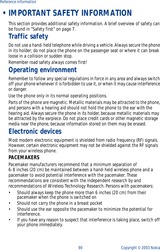 90 Copyright ©  2003 Nokia Reference information •IMPORTANT SAFETY INFORMATIONThis section provides additional safety information. A brief overview of safety can be found in “Safety first” on page 7.Traffic safetyDo not use a hand-held telephone while driving a vehicle. Always secure the phone in its holder; do not place the phone on the passenger seat or where it can break loose in a collision or sudden stop.Remember road safety always comes first!Operating environmentRemember to follow any special regulations in force in any area and always switch off your phone whenever it is forbidden to use it, or when it may cause interference or danger.Use the phone only in its normal operating positions.Parts of the phone are magnetic. Metallic materials may be attracted to the phone, and persons with a hearing aid should not hold the phone to the ear with the hearing aid. Always secure the phone in its holder, because metallic materials may be attracted by the earpiece. Do not place credit cards or other magnetic storage media near the phone, because information stored on them may be erased.Electronic devicesMost modern electronic equipment is shielded from radio frequency (RF) signals. However, certain electronic equipment may not be shielded against the RF signals from your wireless phone.PACEMAKERSPacemaker manufacturers recommend that a minimum separation of 6-8 inches (20 cm) be maintained between a hand-held wireless phone and a pacemaker to avoid potential interference with the pacemaker. These recommendations are consistent with the independent research by and recommendations of Wireless Technology Research. Persons with pacemakers:•Should always keep the phone more than 6 inches (20 cm) from their pacemaker when the phone is switched on•Should not carry the phone in a breast pocket•Should use the ear opposite the pacemaker to minimize the potential for interference.•If you have any reason to suspect that interference is taking place, switch off your phone immediately.