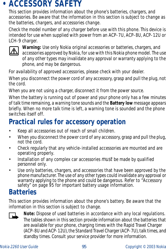 Nokia 2260 User Guide  95 Copyright ©  2003 Nokia  •ACCESSORY SAFETYThis section provides information about the phone’s batteries, chargers, and accessories. Be aware that the information in this section is subject to change as the batteries, chargers, and accessories change.Check the model number of any charger before use with this phone. This device is intended for use when supplied with power from an ACP-7U, ACP-8U, ACP-12U or LCH-9 charger.Warning: Use only Nokia original accessories or batteries, chargers, and accessories approved by Nokia, for use with this Nokia phone model. The use of any other types may invalidate any approval or warranty applying to the phone, and may be dangerous.For availability of approved accessories, please check with your dealer.When you disconnect the power cord of any accessory, grasp and pull the plug, not the cord.When you are not using a charger, disconnect it from the power source.When the battery is running out of power and your phone only has a few minutes of talk time remaining, a warning tone sounds and the Battery low message appears briefly. When no more talk time is left, a warning tone is sounded and the phone switches itself off.Practical rules for accessory operation•Keep all accessories out of reach of small children.•When you disconnect the power cord of any accessory, grasp and pull the plug, not the cord.•Check regularly that any vehicle-installed accessories are mounted and are operating properly.•Installation of any complex car accessories must be made by qualified personnel only.•Use only batteries, chargers, and accessories that have been approved by the phone manufacturer. The use of any other types could invalidate any approval or warranty applying to the phone and could be dangerous. Refer to “Accessory safety” on page 95 for important battery usage information.BatteriesThis section provides information about the phone’s battery. Be aware that the information in this section is subject to change.Note: Dispose of used batteries in accordance with any local regulations.The tables shown in this section provide information about the batteries that are available for your phone, charging times with the Rapid Travel Charger (ACP-8U and ACP-12U), the Standard Travel Charger (ACP-7U), talk times, and standby times. Consult your service provider for more information.