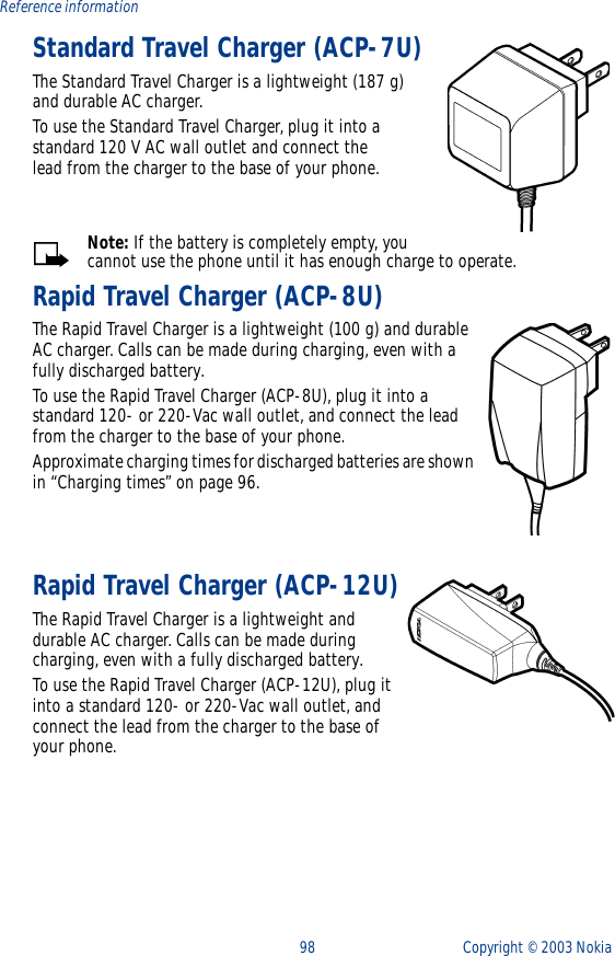 98 Copyright ©  2003 Nokia Reference informationStandard Travel Charger (ACP-7U)The Standard Travel Charger is a lightweight (187 g) and durable AC charger. To use the Standard Travel Charger, plug it into a standard 120 V AC wall outlet and connect the lead from the charger to the base of your phone.Note: If the battery is completely empty, you cannot use the phone until it has enough charge to operate.Rapid Travel Charger (ACP-8U)The Rapid Travel Charger is a lightweight (100 g) and durable AC charger. Calls can be made during charging, even with a fully discharged battery.To use the Rapid Travel Charger (ACP-8U), plug it into a standard 120- or 220-Vac wall outlet, and connect the lead from the charger to the base of your phone.Approximate charging times for discharged batteries are shown in “Charging times” on page 96.Rapid Travel Charger (ACP-12U)The Rapid Travel Charger is a lightweight and durable AC charger. Calls can be made during charging, even with a fully discharged battery.To use the Rapid Travel Charger (ACP-12U), plug it into a standard 120- or 220-Vac wall outlet, and connect the lead from the charger to the base of your phone.