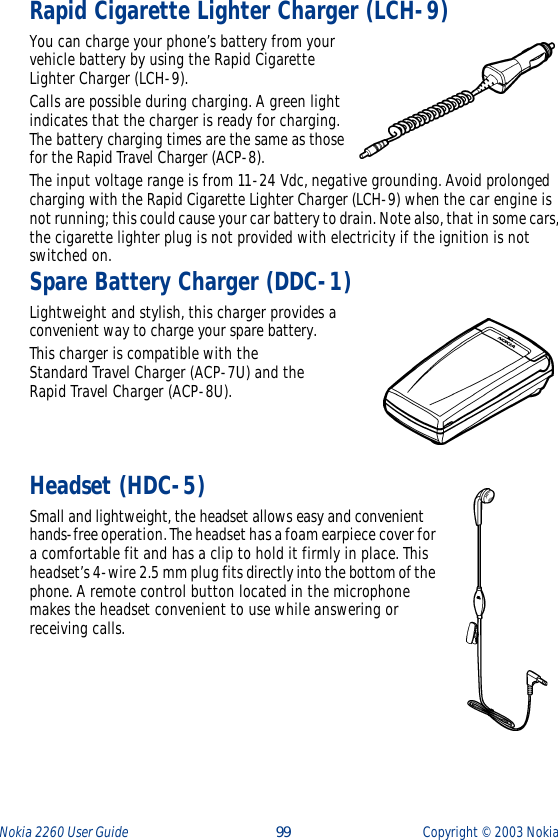 Nokia 2260 User Guide  99 Copyright ©  2003 Nokia Rapid Cigarette Lighter Charger (LCH-9)You can charge your phone’s battery from your vehicle battery by using the Rapid Cigarette Lighter Charger (LCH-9). Calls are possible during charging. A green light indicates that the charger is ready for charging. The battery charging times are the same as those for the Rapid Travel Charger (ACP-8).The input voltage range is from 11-24 Vdc, negative grounding. Avoid prolonged charging with the Rapid Cigarette Lighter Charger (LCH-9) when the car engine is not running; this could cause your car battery to drain. Note also, that in some cars, the cigarette lighter plug is not provided with electricity if the ignition is not switched on.Spare Battery Charger (DDC-1)Lightweight and stylish, this charger provides a convenient way to charge your spare battery.This charger is compatible with theStandard Travel Charger (ACP-7U) and theRapid Travel Charger (ACP-8U).Headset (HDC-5)Small and lightweight, the headset allows easy and convenient hands-free operation. The headset has a foam earpiece cover for a comfortable fit and has a clip to hold it firmly in place. This headset’s 4-wire 2.5 mm plug fits directly into the bottom of the phone. A remote control button located in the microphone makes the headset convenient to use while answering or receiving calls. 