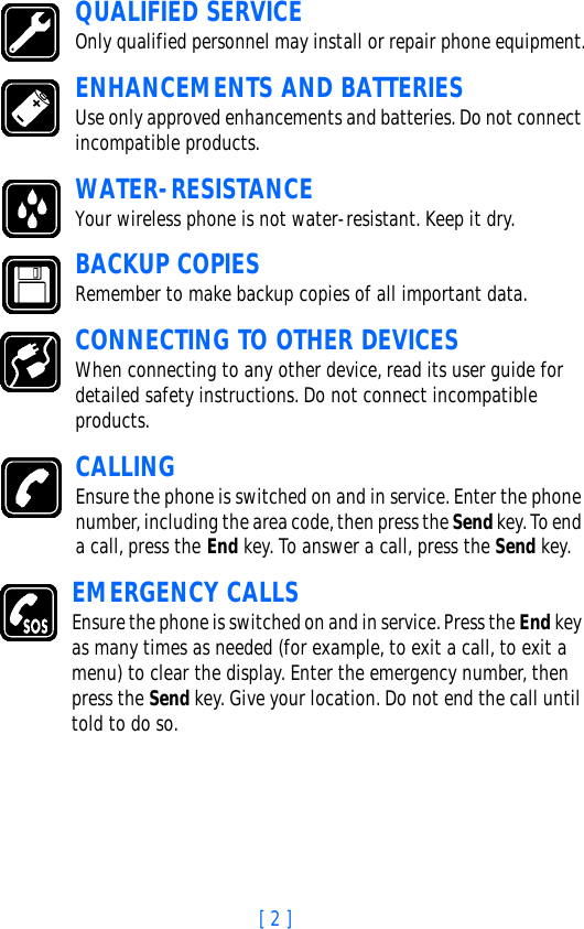 [ 2 ]QUALIFIED SERVICEOnly qualified personnel may install or repair phone equipment.ENHANCEMENTS AND BATTERIESUse only approved enhancements and batteries. Do not connect incompatible products.WATER-RESISTANCEYour wireless phone is not water-resistant. Keep it dry.BACKUP COPIESRemember to make backup copies of all important data.CONNECTING TO OTHER DEVICESWhen connecting to any other device, read its user guide for detailed safety instructions. Do not connect incompatible products.CALLINGEnsure the phone is switched on and in service. Enter the phone number, including the area code, then press the Send key. To end a call, press the End key. To answer a call, press the Send key.EMERGENCY CALLSEnsure the phone is switched on and in service. Press the End key as many times as needed (for example, to exit a call, to exit a menu) to clear the display. Enter the emergency number, then press the Send key. Give your location. Do not end the call until told to do so.