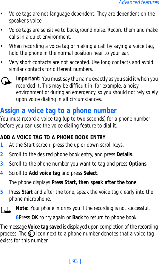 [ 93 ]Advanced features• Voice tags are not language dependent. They are dependent on the speaker&apos;s voice.• Voice tags are sensitive to background noise. Record them and make calls in a quiet environment.• When recording a voice tag or making a call by saying a voice tag, hold the phone in the normal position near to your ear.• Very short contacts are not accepted. Use long contacts and avoid similar contacts for different numbers.Important: You must say the name exactly as you said it when you recorded it. This may be difficult in, for example, a noisy environment or during an emergency, so you should not rely solely upon voice dialing in all circumstances.Assign a voice tag to a phone numberYou must record a voice tag (up to two seconds) for a phone number before you can use the voice dialing feature to dial it.ADD A VOICE TAG TO A PHONE BOOK ENTRY1At the Start screen, press the up or down scroll keys. 2Scroll to the desired phone book entry, and press Details.3Scroll to the phone number you want to tag and press Options.4Scroll to Add voice tag and press Select. The phone displays Press Start, then speak after the tone.5Press Start and after the tone, speak the voice tag clearly into the phone microphone.Note: Your phone informs you if the recording is not successful. 6Press OK to try again or Back to return to phone book.The message Voice tag saved is displayed upon completion of the recording process. The   icon next to a phone number denotes that a voice tag exists for this number.