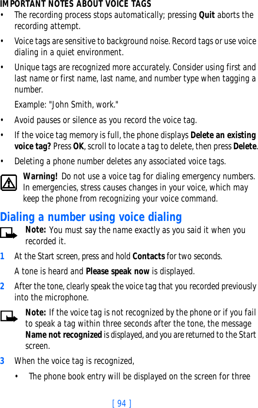 [ 94 ]IMPORTANT NOTES ABOUT VOICE TAGS• The recording process stops automatically; pressing Quit aborts the recording attempt.• Voice tags are sensitive to background noise. Record tags or use voice dialing in a quiet environment.• Unique tags are recognized more accurately. Consider using first and last name or first name, last name, and number type when tagging a number. Example: &quot;John Smith, work.&quot;• Avoid pauses or silence as you record the voice tag.• If the voice tag memory is full, the phone displays Delete an existing voice tag? Press OK, scroll to locate a tag to delete, then press Delete.• Deleting a phone number deletes any associated voice tags.Warning! Do not use a voice tag for dialing emergency numbers. In emergencies, stress causes changes in your voice, which may keep the phone from recognizing your voice command. Dialing a number using voice dialingNote: You must say the name exactly as you said it when you recorded it. 1At the Start screen, press and hold Contacts for two seconds. A tone is heard and Please speak now is displayed.2After the tone, clearly speak the voice tag that you recorded previously into the microphone.Note: If the voice tag is not recognized by the phone or if you fail to speak a tag within three seconds after the tone, the message Name not recognized is displayed, and you are returned to the Start screen.3When the voice tag is recognized,• The phone book entry will be displayed on the screen for three 