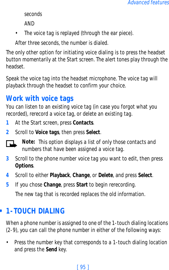 [ 95 ]Advanced featuresseconds AND• The voice tag is replayed (through the ear piece).After three seconds, the number is dialed.The only other option for initiating voice dialing is to press the headset button momentarily at the Start screen. The alert tones play through the headset. Speak the voice tag into the headset microphone. The voice tag will playback through the headset to confirm your choice.Work with voice tagsYou can listen to an existing voice tag (in case you forgot what you recorded), rerecord a voice tag, or delete an existing tag.1At the Start screen, press Contacts. 2Scroll to Voice tags, then press Select.Note:  This option displays a list of only those contacts and numbers that have been assigned a voice tag. 3Scroll to the phone number voice tag you want to edit, then press Options.4Scroll to either Playback, Change, or Delete, and press Select.5If you chose Change, press Start to begin rerecording. The new tag that is recorded replaces the old information. • 1-TOUCH DIALINGWhen a phone number is assigned to one of the 1-touch dialing locations (2-9), you can call the phone number in either of the following ways:• Press the number key that corresponds to a 1-touch dialing location and press the Send key.