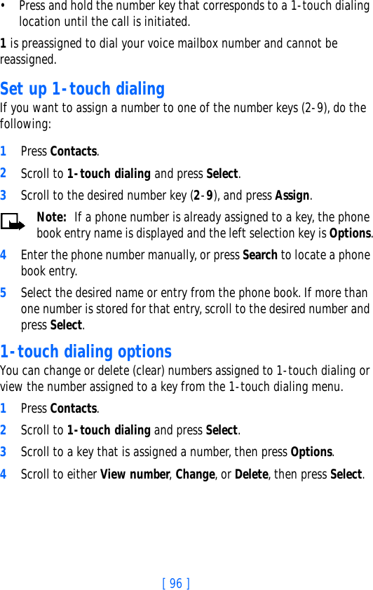 [ 96 ]• Press and hold the number key that corresponds to a 1-touch dialing location until the call is initiated.1 is preassigned to dial your voice mailbox number and cannot be reassigned.Set up 1-touch dialingIf you want to assign a number to one of the number keys (2-9), do the following: 1Press Contacts.2Scroll to 1-touch dialing and press Select.3Scroll to the desired number key (2-9), and press Assign.Note:  If a phone number is already assigned to a key, the phone book entry name is displayed and the left selection key is Options.4Enter the phone number manually, or press Search to locate a phone book entry.5Select the desired name or entry from the phone book. If more than one number is stored for that entry, scroll to the desired number and press Select.1-touch dialing optionsYou can change or delete (clear) numbers assigned to 1-touch dialing or view the number assigned to a key from the 1-touch dialing menu.1Press Contacts.2Scroll to 1-touch dialing and press Select.3Scroll to a key that is assigned a number, then press Options.4Scroll to either View number, Change, or Delete, then press Select. 