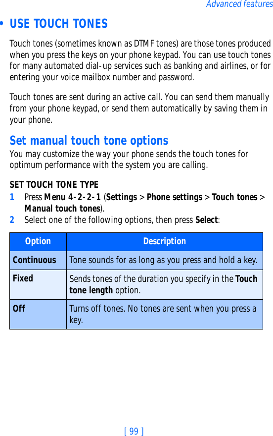 [ 99 ]Advanced features • USE TOUCH TONESTouch tones (sometimes known as DTMF tones) are those tones produced when you press the keys on your phone keypad. You can use touch tones for many automated dial-up services such as banking and airlines, or for entering your voice mailbox number and password. Touch tones are sent during an active call. You can send them manually from your phone keypad, or send them automatically by saving them in your phone.Set manual touch tone optionsYou may customize the way your phone sends the touch tones for optimum performance with the system you are calling.SET TOUCH TONE TYPE1Press Menu 4-2-2-1 (Settings &gt; Phone settings &gt; Touch tones &gt; Manual touch tones).2Select one of the following options, then press Select:Option DescriptionContinuous Tone sounds for as long as you press and hold a key.Fixed Sends tones of the duration you specify in the Touch tone length option.Off Turns off tones. No tones are sent when you press a key.