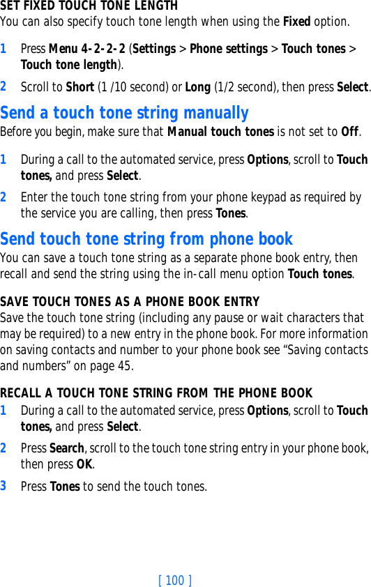 [ 100 ]SET FIXED TOUCH TONE LENGTH You can also specify touch tone length when using the Fixed option.1Press Menu 4-2-2-2 (Settings &gt; Phone settings &gt; Touch tones &gt; Touch tone length).2Scroll to Short (1 /10 second) or Long (1/2 second), then press Select.Send a touch tone string manuallyBefore you begin, make sure that Manual touch tones is not set to Off. 1During a call to the automated service, press Options, scroll to Touch tones, and press Select.2Enter the touch tone string from your phone keypad as required by the service you are calling, then press Tones.Send touch tone string from phone bookYou can save a touch tone string as a separate phone book entry, then recall and send the string using the in-call menu option Touch tones. SAVE TOUCH TONES AS A PHONE BOOK ENTRYSave the touch tone string (including any pause or wait characters that may be required) to a new entry in the phone book. For more information on saving contacts and number to your phone book see “Saving contacts and numbers” on page 45.RECALL A TOUCH TONE STRING FROM THE PHONE BOOK1During a call to the automated service, press Options, scroll to Touch tones, and press Select.2Press Search, scroll to the touch tone string entry in your phone book, then press OK.3Press Tones to send the touch tones.