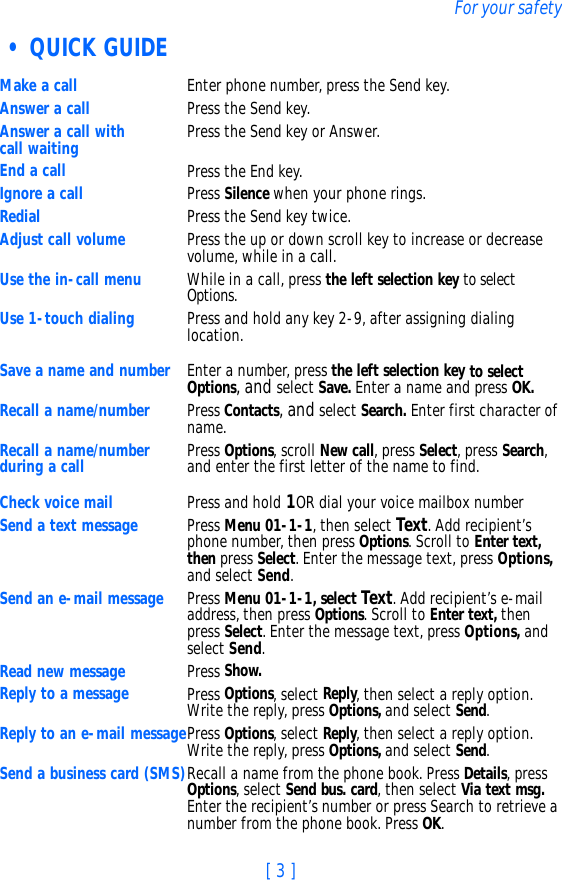 [ 3 ]For your safety • QUICK GUIDE Make a call Enter phone number, press the Send key.Answer a call Press the Send key.Answer a call with call waiting Press the Send key or Answer.End a call Press the End key.Ignore a call Press Silence when your phone rings.Redial Press the Send key twice.Adjust call volume Press the up or down scroll key to increase or decrease volume, while in a call.Use the in-call menu While in a call, press the left selection key to select Options.Use 1-touch dialing Press and hold any key 2-9, after assigning dialing location. Save a name and number Enter a number, press the left selection key to select Options, and select Save. Enter a name and press OK.Recall a name/number Press Contacts, and select Search. Enter first character of name.Recall a name/number during a call Press Options, scroll New call, press Select, press Search, and enter the first letter of the name to find.Check voice mail Press and hold 1OR dial your voice mailbox numberSend a text message Press Menu 01-1-1, then select Text. Add recipient’s phone number, then press Options. Scroll to Enter text, then press Select. Enter the message text, press Options, and select Send.Send an e-mail message Press Menu 01-1-1, select Text. Add recipient’s e-mail address, then press Options. Scroll to Enter text, then press Select. Enter the message text, press Options, and select Send.Read new message  Press Show.Reply to a message  Press Options, select Reply, then select a reply option. Write the reply, press Options, and select Send.Reply to an e-mail messagePress Options, select Reply, then select a reply option. Write the reply, press Options, and select Send.Send a business card (SMS)Recall a name from the phone book. Press Details, press Options, select Send bus. card, then select Via text msg. Enter the recipient’s number or press Search to retrieve a number from the phone book. Press OK.