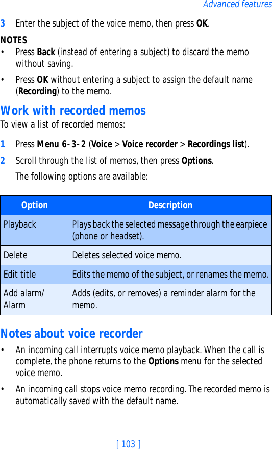 [ 103 ]Advanced features3Enter the subject of the voice memo, then press OK.NOTES• Press Back (instead of entering a subject) to discard the memo without saving.• Press OK without entering a subject to assign the default name (Recording) to the memo.Work with recorded memosTo view a list of recorded memos:1Press Menu 6-3-2 (Voice &gt; Voice recorder &gt; Recordings list).2Scroll through the list of memos, then press Options.The following options are available:Notes about voice recorder• An incoming call interrupts voice memo playback. When the call is complete, the phone returns to the Options menu for the selected voice memo.• An incoming call stops voice memo recording. The recorded memo is automatically saved with the default name.Option DescriptionPlayback Plays back the selected message through the earpiece (phone or headset).Delete Deletes selected voice memo.Edit title Edits the memo of the subject, or renames the memo.Add alarm/Alarm Adds (edits, or removes) a reminder alarm for the memo.