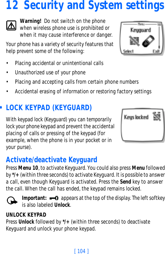 [ 104 ]12 Security and System settingsWarning! Do not switch on the phone when wireless phone use is prohibited or when it may cause interference or danger.Your phone has a variety of security features that help prevent some of the following:• Placing accidental or unintentional calls• Unauthorized use of your phone• Placing and accepting calls from certain phone numbers• Accidental erasing of information or restoring factory settings • LOCK KEYPAD (KEYGUARD)With keypad lock (Keyguard) you can temporarily lock your phone keypad and prevent the accidental placing of calls or pressing of the keypad (for example, when the phone is in your pocket or in your purse).Activate/deactivate KeyguardPress Menu 10, to activate Keyguard. You could also press Menu followed by */+ (within three seconds) to activate Keyguard. It is possible to answer a call, even though Keyguard is activated. Press the Send key to answer the call. When the call has ended, the keypad remains locked.Important: appears at the top of the display. The left softkey is also labeled Unlock.UNLOCK KEYPADPress Unlock followed by */+ (within three seconds) to deactivate Keyguard and unlock your phone keypad.