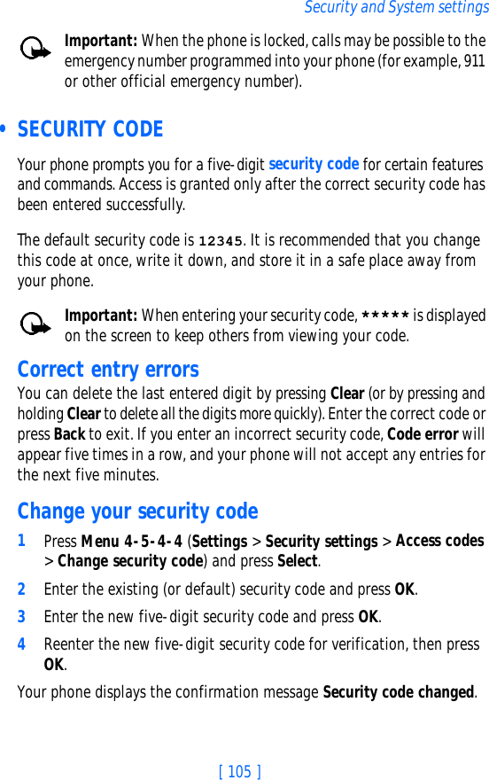 [ 105 ]Security and System settingsImportant: When the phone is locked, calls may be possible to the emergency number programmed into your phone (for example, 911 or other official emergency number).  • SECURITY CODEYour phone prompts you for a five-digit security code for certain features and commands. Access is granted only after the correct security code has been entered successfully.The default security code is 12345. It is recommended that you change this code at once, write it down, and store it in a safe place away from your phone.Important: When entering your security code, ***** is displayed on the screen to keep others from viewing your code.Correct entry errorsYou can delete the last entered digit by pressing Clear (or by pressing and holding Clear to delete all the digits more quickly). Enter the correct code or press Back to exit. If you enter an incorrect security code, Code error will appear five times in a row, and your phone will not accept any entries for the next five minutes.Change your security code1Press Menu 4-5-4-4 (Settings &gt; Security settings &gt; Access codes &gt; Change security code) and press Select.2Enter the existing (or default) security code and press OK.3Enter the new five-digit security code and press OK.4Reenter the new five-digit security code for verification, then press OK.Your phone displays the confirmation message Security code changed.