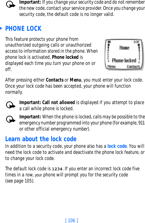 [ 106 ]Important: If you change your security code and do not remember the new code, contact your service provider. Once you change your security code, the default code is no longer valid. • PHONE LOCKThis feature protects your phone from unauthorized outgoing calls or unauthorized access to information stored in the phone. When phone lock is activated, Phone locked is displayed each time you turn your phone on or off. After pressing either Contacts or Menu, you must enter your lock code. Once your lock code has been accepted, your phone will function normally.Important: Call not allowed is displayed if you attempt to place a call while phone is locked. Important: When the phone is locked, calls may be possible to the emergency number programmed into your phone (for example, 911 or other official emergency number).Learn about the lock code In addition to a security code, your phone also has a lock code. You will need the lock code to activate and deactivate the phone lock feature, or to change your lock code. The default lock code is 1234. If you enter an incorrect lock code five times in a row, your phone will prompt you for the security code(see page 105). 