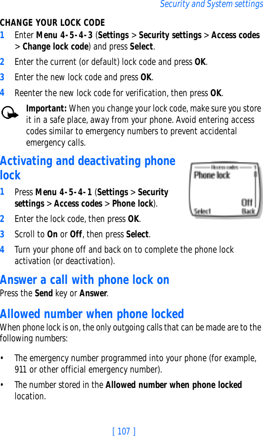 [ 107 ]Security and System settingsCHANGE YOUR LOCK CODE1Enter Menu 4-5-4-3 (Settings &gt; Security settings &gt; Access codes &gt; Change lock code) and press Select.2Enter the current (or default) lock code and press OK.3Enter the new lock code and press OK.4Reenter the new lock code for verification, then press OK.Important: When you change your lock code, make sure you store it in a safe place, away from your phone. Avoid entering access codes similar to emergency numbers to prevent accidental emergency calls.Activating and deactivating phone lock1Press Menu 4-5-4-1 (Settings &gt; Security settings &gt; Access codes &gt; Phone lock). 2Enter the lock code, then press OK. 3Scroll to On or Off, then press Select. 4Turn your phone off and back on to complete the phone lock activation (or deactivation).Answer a call with phone lock onPress the Send key or Answer.Allowed number when phone lockedWhen phone lock is on, the only outgoing calls that can be made are to the following numbers:• The emergency number programmed into your phone (for example, 911 or other official emergency number).• The number stored in the Allowed number when phone locked location.