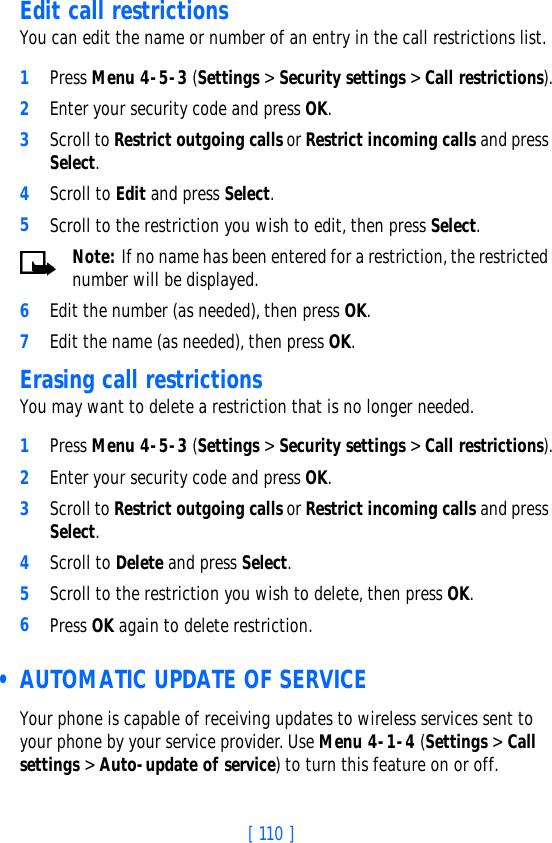 [ 110 ]Edit call restrictionsYou can edit the name or number of an entry in the call restrictions list.1Press Menu 4-5-3 (Settings &gt; Security settings &gt; Call restrictions).2Enter your security code and press OK.3Scroll to Restrict outgoing calls or Restrict incoming calls and press Select.4Scroll to Edit and press Select.5Scroll to the restriction you wish to edit, then press Select.Note: If no name has been entered for a restriction, the restricted number will be displayed.6Edit the number (as needed), then press OK.7Edit the name (as needed), then press OK.Erasing call restrictionsYou may want to delete a restriction that is no longer needed.1Press Menu 4-5-3 (Settings &gt; Security settings &gt; Call restrictions).2Enter your security code and press OK.3Scroll to Restrict outgoing calls or Restrict incoming calls and press Select.4Scroll to Delete and press Select.5Scroll to the restriction you wish to delete, then press OK.6Press OK again to delete restriction. • AUTOMATIC UPDATE OF SERVICEYour phone is capable of receiving updates to wireless services sent to your phone by your service provider. Use Menu 4-1-4 (Settings &gt; Call settings &gt; Auto-update of service) to turn this feature on or off.