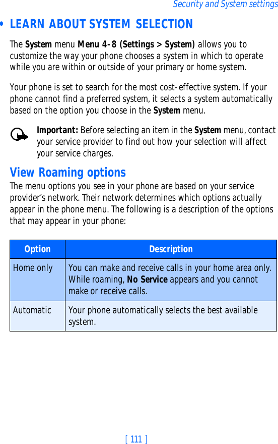 [ 111 ]Security and System settings • LEARN ABOUT SYSTEM SELECTIONThe System menu Menu 4-8 (Settings &gt; System) allows you to customize the way your phone chooses a system in which to operate while you are within or outside of your primary or home system. Your phone is set to search for the most cost-effective system. If your phone cannot find a preferred system, it selects a system automatically based on the option you choose in the System menu.Important: Before selecting an item in the System menu, contact your service provider to find out how your selection will affect your service charges.View Roaming optionsThe menu options you see in your phone are based on your service provider’s network. Their network determines which options actually appear in the phone menu. The following is a description of the options that may appear in your phone:Option DescriptionHome only You can make and receive calls in your home area only. While roaming, No Service appears and you cannot make or receive calls.Automatic Your phone automatically selects the best available system.