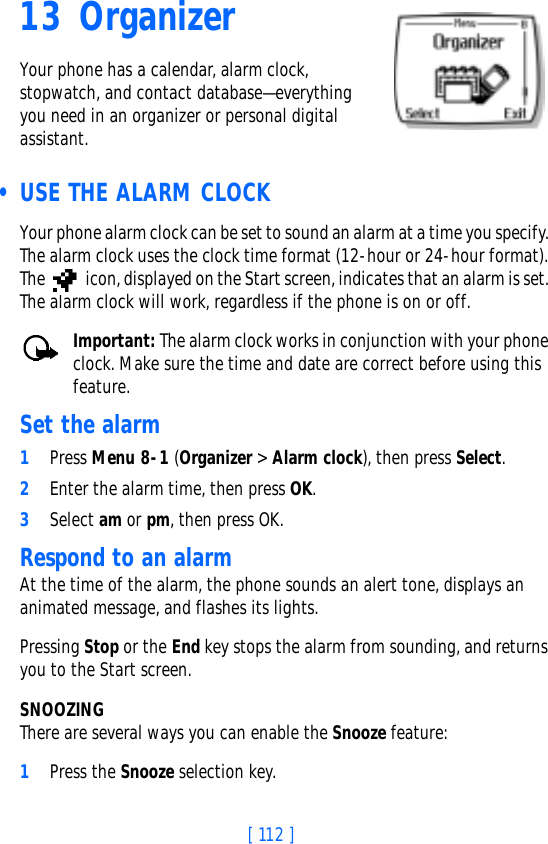 [ 112 ]13 OrganizerYour phone has a calendar, alarm clock, stopwatch, and contact database—everything you need in an organizer or personal digital assistant. • USE THE ALARM CLOCKYour phone alarm clock can be set to sound an alarm at a time you specify. The alarm clock uses the clock time format (12-hour or 24-hour format). The   icon, displayed on the Start screen, indicates that an alarm is set. The alarm clock will work, regardless if the phone is on or off. Important: The alarm clock works in conjunction with your phone clock. Make sure the time and date are correct before using this feature.Set the alarm1Press Menu 8-1 (Organizer &gt; Alarm clock), then press Select.2Enter the alarm time, then press OK.3Select am or pm, then press OK.Respond to an alarmAt the time of the alarm, the phone sounds an alert tone, displays an animated message, and flashes its lights.Pressing Stop or the End key stops the alarm from sounding, and returns you to the Start screen.SNOOZINGThere are several ways you can enable the Snooze feature:1Press the Snooze selection key.