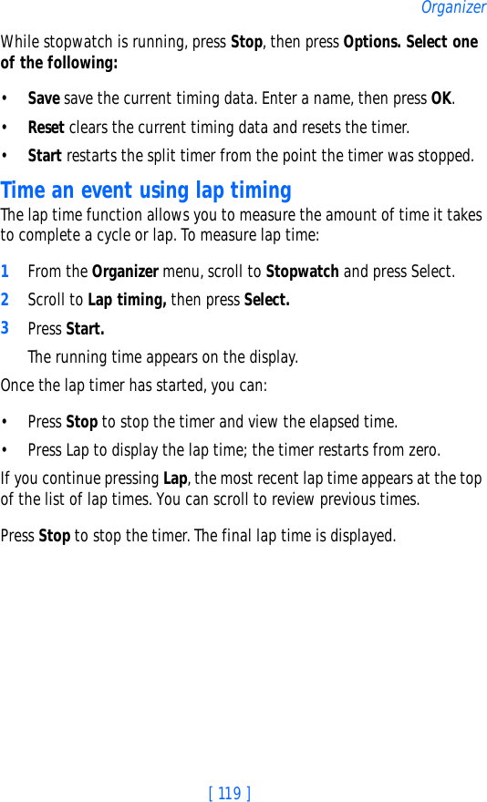 [ 119 ]OrganizerWhile stopwatch is running, press Stop, then press Options. Select one of the following:•Save save the current timing data. Enter a name, then press OK.•Reset clears the current timing data and resets the timer.•Start restarts the split timer from the point the timer was stopped.Time an event using lap timingThe lap time function allows you to measure the amount of time it takes to complete a cycle or lap. To measure lap time:1From the Organizer menu, scroll to Stopwatch and press Select.2Scroll to Lap timing, then press Select.3Press Start. The running time appears on the display. Once the lap timer has started, you can:• Press Stop to stop the timer and view the elapsed time.• Press Lap to display the lap time; the timer restarts from zero.If you continue pressing Lap, the most recent lap time appears at the top of the list of lap times. You can scroll to review previous times.Press Stop to stop the timer. The final lap time is displayed.