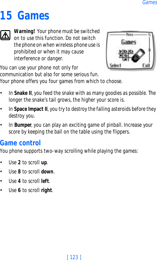 [ 123 ]Games15 GamesWarning! Your phone must be switched on to use this function. Do not switch the phone on when wireless phone use is prohibited or when it may cause interference or danger.You can use your phone not only for communication but also for some serious fun. Your phone offers you four games from which to choose.•In Snake II, you feed the snake with as many goodies as possible. The longer the snake’s tail grows, the higher your score is.•In Space Impact II, you try to destroy the falling asteroids before they destroy you.•In Bumper, you can play an exciting game of pinball. Increase your score by keeping the ball on the table using the flippers.Game controlYou phone supports two-way scrolling while playing the games:•Use 2 to scroll up.•Use 8 to scroll down.•Use 4 to scroll left.•Use 6 to scroll right.