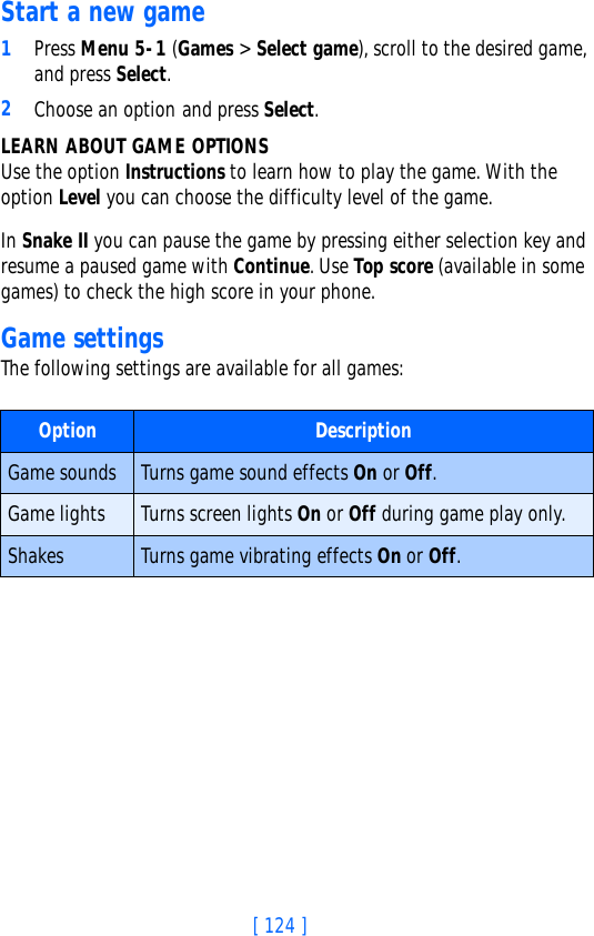 [ 124 ]Start a new game1Press Menu 5-1 (Games &gt; Select game), scroll to the desired game, and press Select.2Choose an option and press Select. LEARN ABOUT GAME OPTIONSUse the option Instructions to learn how to play the game. With the option Level you can choose the difficulty level of the game.In Snake II you can pause the game by pressing either selection key and resume a paused game with Continue. Use Top score (available in some games) to check the high score in your phone.Game settingsThe following settings are available for all games:Option DescriptionGame sounds Turns game sound effects On or Off.Game lights Turns screen lights On or Off during game play only.Shakes Turns game vibrating effects On or Off.