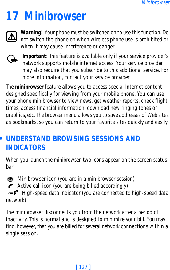 [ 127 ]Minibrowser17 MinibrowserWarning! Your phone must be switched on to use this function. Do not switch the phone on when wireless phone use is prohibited or when it may cause interference or danger.Important: This feature is available only if your service provider’s network supports mobile internet access. Your service provider may also require that you subscribe to this additional service. For more information, contact your service provider.The minibrowser feature allows you to access special Internet content designed specifically for viewing from your mobile phone. You can use your phone minibrowser to view news, get weather reports, check flight times, access financial information, download new ringing tones or graphics, etc. The browser menu allows you to save addresses of Web sites as bookmarks, so you can return to your favorite sites quickly and easily. • UNDERSTAND BROWSING SESSIONS AND INDICATORSWhen you launch the minibrowser, two icons appear on the screen status bar:  Minibrowser icon (you are in a minibrowser session)  Active call icon (you are being billed accordingly) High-speed data indicator (you are connected to high-speed data network)The minibrowser disconnects you from the network after a period of inactivity. This is normal and is designed to minimize your bill. You may find, however, that you are billed for several network connections within a single session. 
