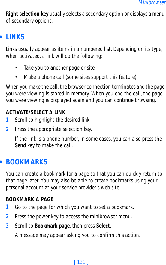 [ 131 ]MinibrowserRight selection key usually selects a secondary option or displays a menu of secondary options. • LINKSLinks usually appear as items in a numbered list. Depending on its type, when activated, a link will do the following:• Take you to another page or site• Make a phone call (some sites support this feature). When you make the call, the browser connection terminates and the page you were viewing is stored in memory. When you end the call, the page you were viewing is displayed again and you can continue browsing.ACTIVATE/SELECT A LINK1Scroll to highlight the desired link.2Press the appropriate selection key. If the link is a phone number, in some cases, you can also press the Send key to make the call. • BOOKMARKSYou can create a bookmark for a page so that you can quickly return to that page later. You may also be able to create bookmarks using your personal account at your service provider’s web site.BOOKMARK A PAGE1Go to the page for which you want to set a bookmark.2Press the power key to access the minibrowser menu.3Scroll to Bookmark page, then press Select. A message may appear asking you to confirm this action.