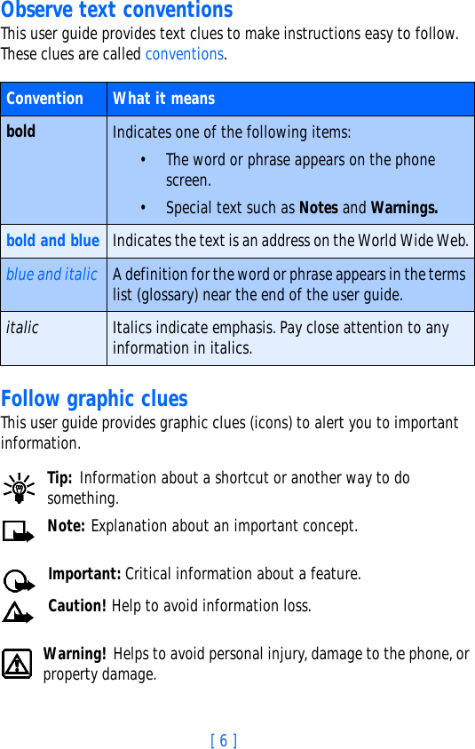 [ 6 ]Observe text conventionsThis user guide provides text clues to make instructions easy to follow. These clues are called conventions. Follow graphic cluesThis user guide provides graphic clues (icons) to alert you to important information.Tip: Information about a shortcut or another way to do something.Note: Explanation about an important concept.Important: Critical information about a feature.Caution! Help to avoid information loss.Warning! Helps to avoid personal injury, damage to the phone, or property damage.Convention What it meansbold Indicates one of the following items:• The word or phrase appears on the phone screen.• Special text such as Notes and Warnings.bold and blue Indicates the text is an address on the World Wide Web.blue and italic A definition for the word or phrase appears in the terms list (glossary) near the end of the user guide.italic Italics indicate emphasis. Pay close attention to any information in italics. 