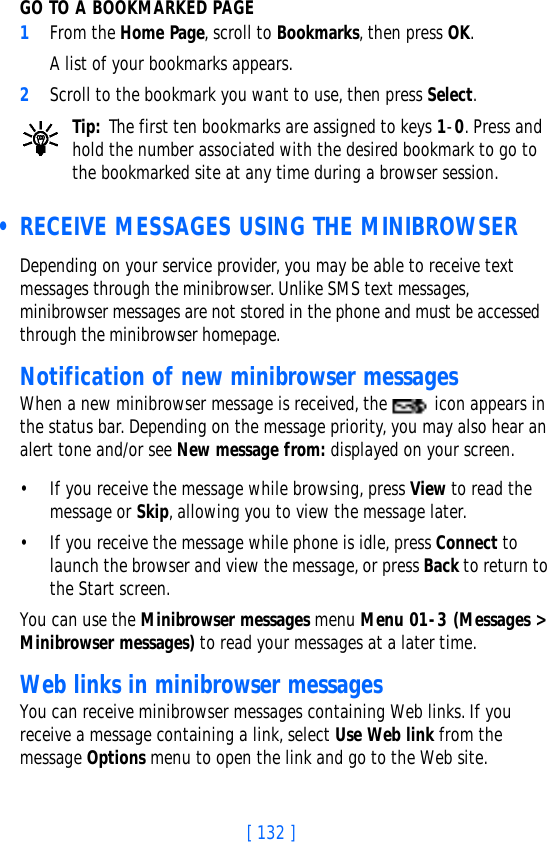 [ 132 ]GO TO A BOOKMARKED PAGE1From the Home Page, scroll to Bookmarks, then press OK. A list of your bookmarks appears.2Scroll to the bookmark you want to use, then press Select.Tip: The first ten bookmarks are assigned to keys 1-0. Press and hold the number associated with the desired bookmark to go to the bookmarked site at any time during a browser session. • RECEIVE MESSAGES USING THE MINIBROWSERDepending on your service provider, you may be able to receive text messages through the minibrowser. Unlike SMS text messages, minibrowser messages are not stored in the phone and must be accessed through the minibrowser homepage.Notification of new minibrowser messagesWhen a new minibrowser message is received, the   icon appears in the status bar. Depending on the message priority, you may also hear an alert tone and/or see New message from: displayed on your screen.• If you receive the message while browsing, press View to read the message or Skip, allowing you to view the message later.• If you receive the message while phone is idle, press Connect to launch the browser and view the message, or press Back to return to the Start screen.You can use the Minibrowser messages menu Menu 01-3 (Messages &gt; Minibrowser messages) to read your messages at a later time.Web links in minibrowser messagesYou can receive minibrowser messages containing Web links. If you receive a message containing a link, select Use Web link from the message Options menu to open the link and go to the Web site.