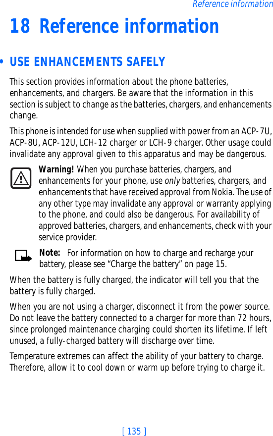 [ 135 ]Reference information18 Reference information • USE ENHANCEMENTS SAFELYThis section provides information about the phone batteries, enhancements, and chargers. Be aware that the information in this section is subject to change as the batteries, chargers, and enhancements change.This phone is intended for use when supplied with power from an ACP-7U, ACP-8U, ACP-12U, LCH-12 charger or LCH-9 charger. Other usage could invalidate any approval given to this apparatus and may be dangerous.Warning! When you purchase batteries, chargers, and enhancements for your phone, use only batteries, chargers, and enhancements that have received approval from Nokia. The use of any other type may invalidate any approval or warranty applying to the phone, and could also be dangerous. For availability of approved batteries, chargers, and enhancements, check with your service provider.Note:  For information on how to charge and recharge your battery, please see “Charge the battery” on page 15.When the battery is fully charged, the indicator will tell you that the battery is fully charged.When you are not using a charger, disconnect it from the power source. Do not leave the battery connected to a charger for more than 72 hours, since prolonged maintenance charging could shorten its lifetime. If left unused, a fully-charged battery will discharge over time.Temperature extremes can affect the ability of your battery to charge. Therefore, allow it to cool down or warm up before trying to charge it.