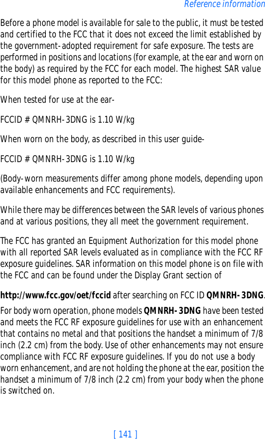[ 141 ]Reference informationBefore a phone model is available for sale to the public, it must be tested and certified to the FCC that it does not exceed the limit established by the government-adopted requirement for safe exposure. The tests are performed in positions and locations (for example, at the ear and worn on the body) as required by the FCC for each model. The highest SAR value for this model phone as reported to the FCC: When tested for use at the ear-FCCID # QMNRH-3DNG is 1.10 W/kgWhen worn on the body, as described in this user guide-FCCID # QMNRH-3DNG is 1.10 W/kg(Body-worn measurements differ among phone models, depending upon available enhancements and FCC requirements). While there may be differences between the SAR levels of various phones and at various positions, they all meet the government requirement. The FCC has granted an Equipment Authorization for this model phone with all reported SAR levels evaluated as in compliance with the FCC RF exposure guidelines. SAR information on this model phone is on file with the FCC and can be found under the Display Grant section of http://www.fcc.gov/oet/fccid after searching on FCC ID QMNRH-3DNG.For body worn operation, phone models QMNRH-3DNG have been tested and meets the FCC RF exposure guidelines for use with an enhancement that contains no metal and that positions the handset a minimum of 7/8 inch (2.2 cm) from the body. Use of other enhancements may not ensure compliance with FCC RF exposure guidelines. If you do not use a body worn enhancement, and are not holding the phone at the ear, position the handset a minimum of 7/8 inch (2.2 cm) from your body when the phone is switched on.