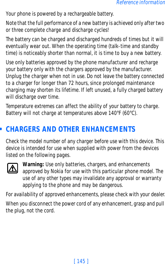 [ 145 ]Reference informationYour phone is powered by a rechargeable battery.Note that the full performance of a new battery is achieved only after two or three complete charge and discharge cycles!The battery can be charged and discharged hundreds of times but it will eventually wear out. When the operating time (talk-time and standby time) is noticeably shorter than normal, it is time to buy a new battery.Use only batteries approved by the phone manufacturer and recharge your battery only with the chargers approved by the manufacturer. Unplug the charger when not in use. Do not leave the battery connected to a charger for longer than 72 hours, since prolonged maintenance charging may shorten its lifetime. If left unused, a fully charged battery will discharge over time.Temperature extremes can affect the ability of your battery to charge. Battery will not charge at temperatures above 140°F (60°C). • CHARGERS AND OTHER ENHANCEMENTSCheck the model number of any charger before use with this device. This device is intended for use when supplied with power from the devices listed on the following pages.Warning: Use only batteries, chargers, and enhancements approved by Nokia for use with this particular phone model. The use of any other types may invalidate any approval or warranty applying to the phone and may be dangerous.For availability of approved enhancements, please check with your dealer.When you disconnect the power cord of any enhancement, grasp and pull the plug, not the cord.