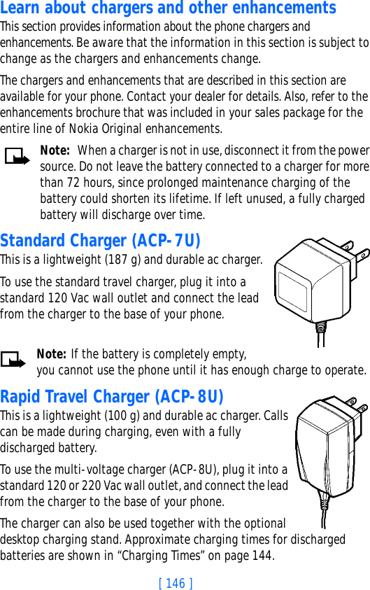 [ 146 ]Learn about chargers and other enhancementsThis section provides information about the phone chargers and enhancements. Be aware that the information in this section is subject to change as the chargers and enhancements change.The chargers and enhancements that are described in this section are available for your phone. Contact your dealer for details. Also, refer to the enhancements brochure that was included in your sales package for the entire line of Nokia Original enhancements.Note: When a charger is not in use, disconnect it from the power source. Do not leave the battery connected to a charger for more than 72 hours, since prolonged maintenance charging of the battery could shorten its lifetime. If left unused, a fully charged battery will discharge over time.Standard Charger (ACP-7U)This is a lightweight (187 g) and durable ac charger.To use the standard travel charger, plug it into a standard 120 Vac wall outlet and connect the lead from the charger to the base of your phone.Note: If the battery is completely empty, you cannot use the phone until it has enough charge to operate.Rapid Travel Charger (ACP-8U)This is a lightweight (100 g) and durable ac charger. Calls can be made during charging, even with a fully discharged battery.To use the multi-voltage charger (ACP-8U), plug it into a standard 120 or 220 Vac wall outlet, and connect the lead from the charger to the base of your phone.The charger can also be used together with the optional desktop charging stand. Approximate charging times for discharged batteries are shown in “Charging Times” on page 144.
