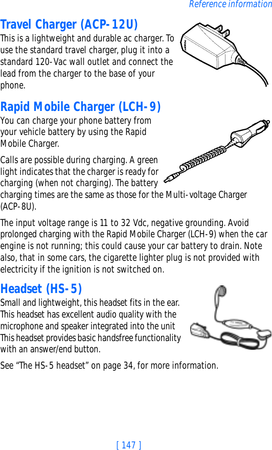 [ 147 ]Reference informationTravel Charger (ACP-12U)This is a lightweight and durable ac charger. To use the standard travel charger, plug it into a standard 120-Vac wall outlet and connect the lead from the charger to the base of your phone.Rapid Mobile Charger (LCH-9)You can charge your phone battery from your vehicle battery by using the Rapid Mobile Charger. Calls are possible during charging. A green light indicates that the charger is ready for charging (when not charging). The battery charging times are the same as those for the Multi-voltage Charger (ACP-8U).The input voltage range is 11 to 32 Vdc, negative grounding. Avoid prolonged charging with the Rapid Mobile Charger (LCH-9) when the car engine is not running; this could cause your car battery to drain. Note also, that in some cars, the cigarette lighter plug is not provided with electricity if the ignition is not switched on.Headset (HS-5)Small and lightweight, this headset fits in the ear. This headset has excellent audio quality with the microphone and speaker integrated into the unit This headset provides basic handsfree functionality with an answer/end button.See “The HS-5 headset” on page 34, for more information.