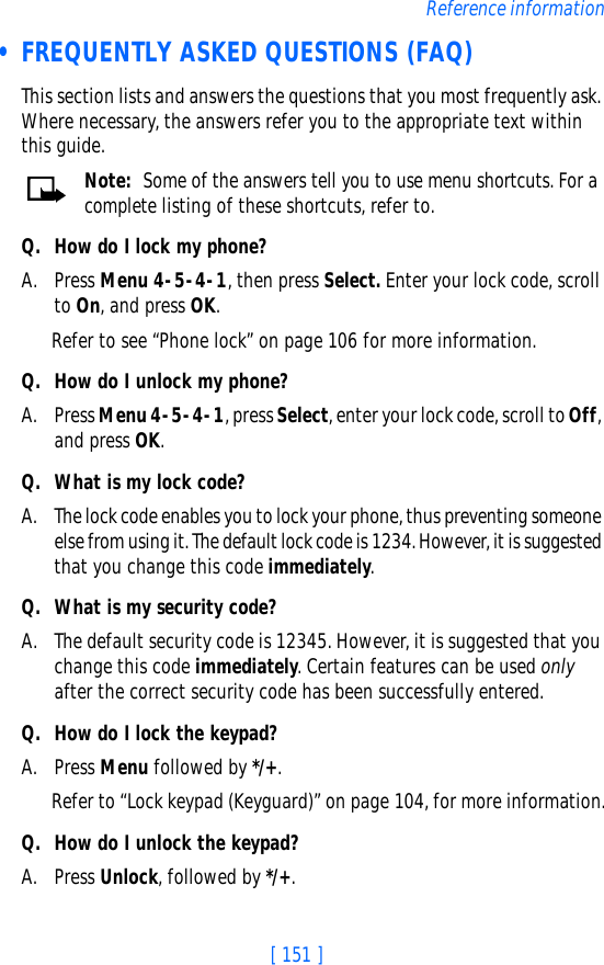 [ 151 ]Reference information • FREQUENTLY ASKED QUESTIONS (FAQ)This section lists and answers the questions that you most frequently ask. Where necessary, the answers refer you to the appropriate text within this guide.Note: Some of the answers tell you to use menu shortcuts. For a complete listing of these shortcuts, refer to.Q. How do I lock my phone?A. Press Menu 4-5-4-1, then press Select. Enter your lock code, scroll to On, and press OK.Refer to see “Phone lock” on page 106 for more information.Q. How do I unlock my phone?A. Press Menu 4-5-4-1, press Select, enter your lock code, scroll to Off, and press OK.Q. What is my lock code?A. The lock code enables you to lock your phone, thus preventing someone else from using it. The default lock code is 1234. However, it is suggested that you change this code immediately.Q. What is my security code?A. The default security code is 12345. However, it is suggested that you change this code immediately. Certain features can be used only after the correct security code has been successfully entered.Q. How do I lock the keypad?A. Press Menu followed by */+.Refer to “Lock keypad (Keyguard)” on page 104, for more information.Q. How do I unlock the keypad?A. Press Unlock, followed by */+.
